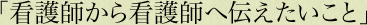 「看護師から看護師へ伝えたいこと」